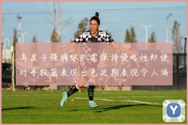 乌度卡强调球队需保持侵略性即使对手投篮表现出色近期表现令人满意