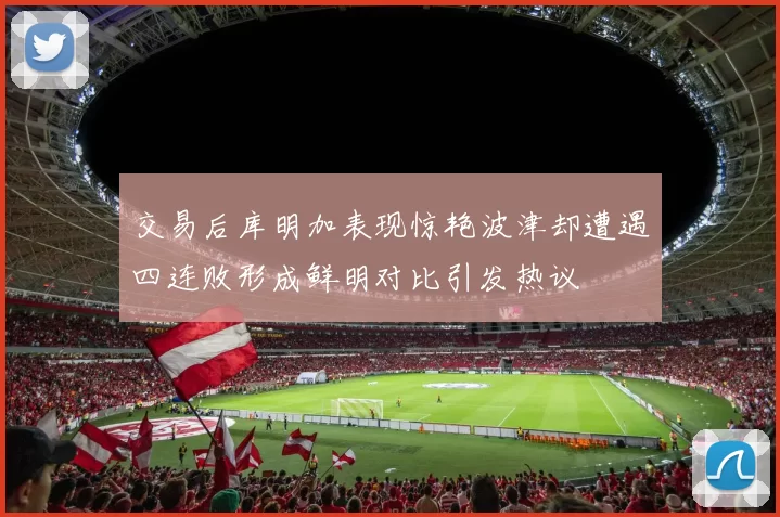 交易后库明加表现惊艳波津却遭遇四连败形成鲜明对比引发热议