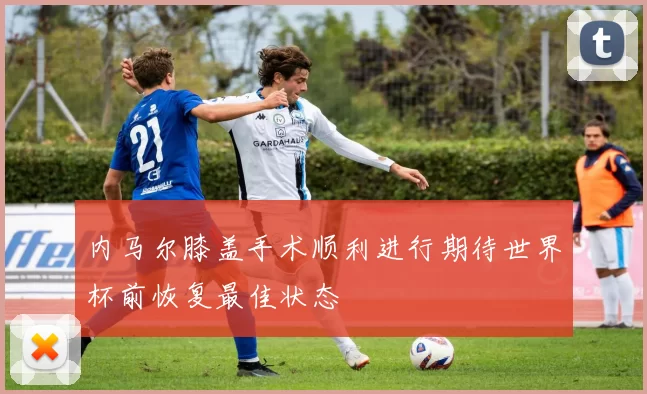 内马尔膝盖手术顺利进行期待世界杯前恢复最佳状态