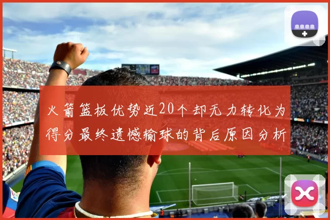 火箭篮板优势近20个却无力转化为得分最终遗憾输球的背后原因分析