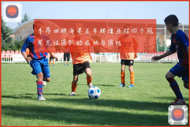 李昂回顾海港五年辉煌历程四个冠军见证团队的成功与团结