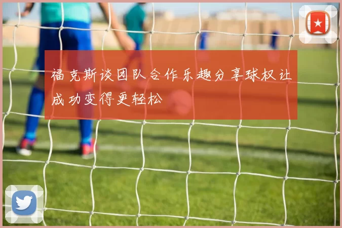 福克斯谈团队合作乐趣分享球权让成功变得更轻松
