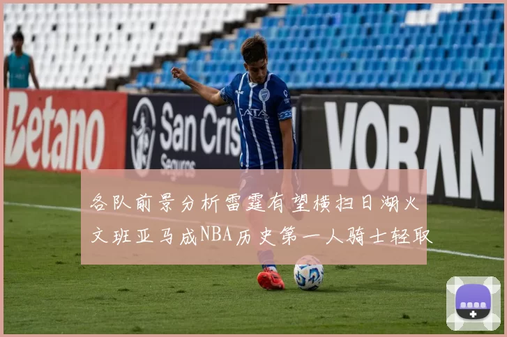 各队前景分析雷霆有望横扫日湖火文班亚马成NBA历史第一人骑士轻取猛龙