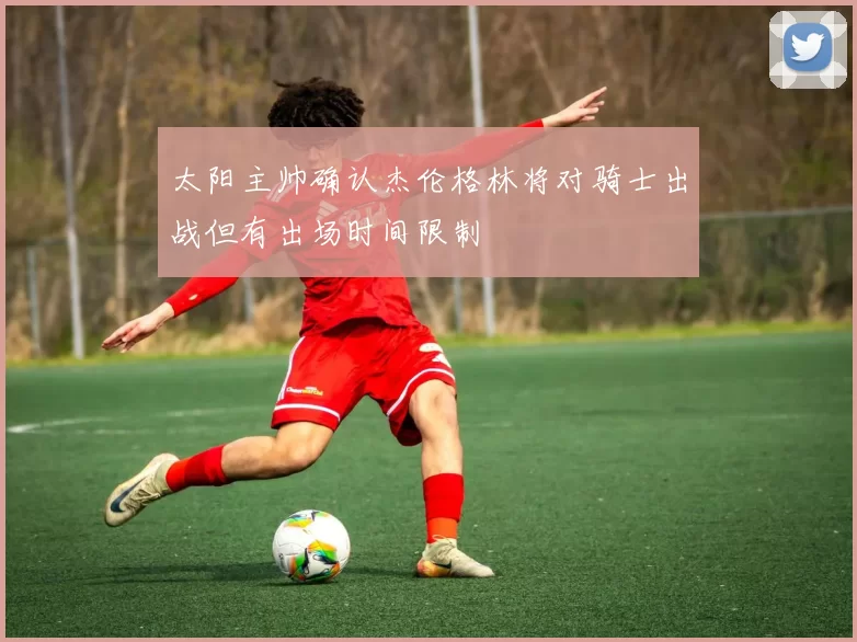 太阳主帅确认杰伦格林将对骑士出战但有出场时间限制
