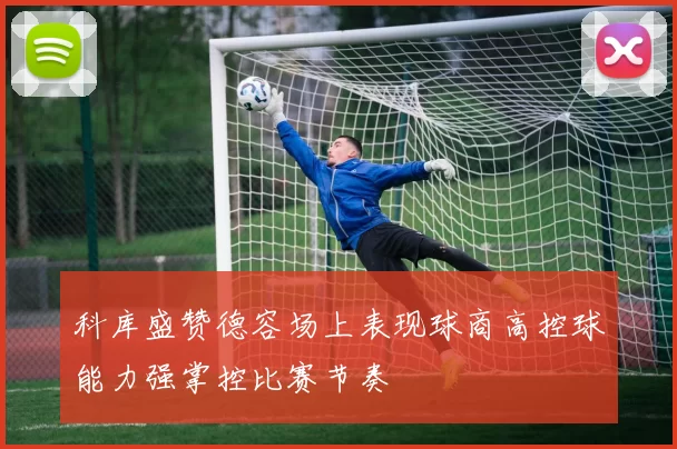 科库盛赞德容场上表现球商高控球能力强掌控比赛节奏