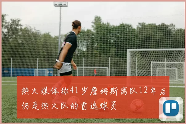 热火媒体称41岁詹姆斯离队12年后仍是热火队的首选球员
