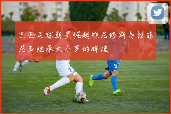 巴西足球新星崛起维尼修斯与拉菲尼亚继承大小罗的辉煌