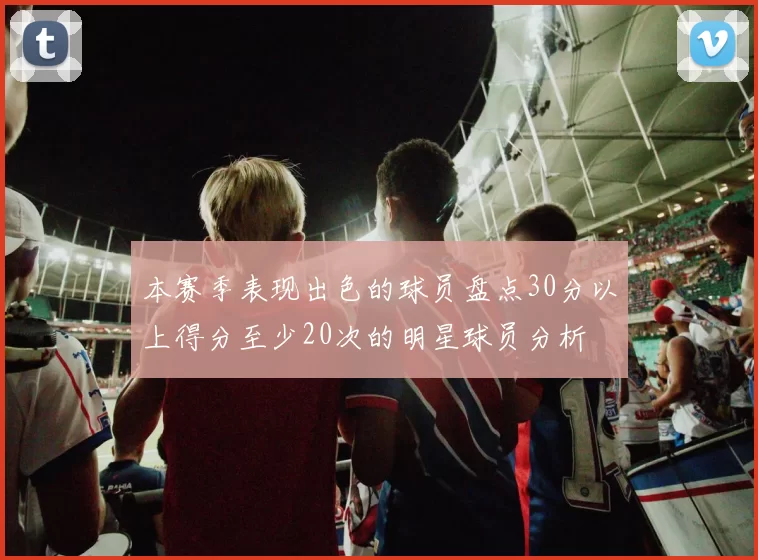 本赛季表现出色的球员盘点30分以上得分至少20次的明星球员分析