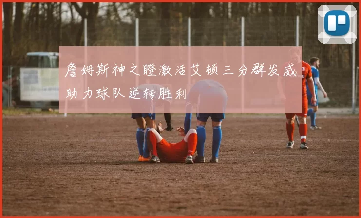 詹姆斯神之瞪激活艾顿三分群发威助力球队逆转胜利