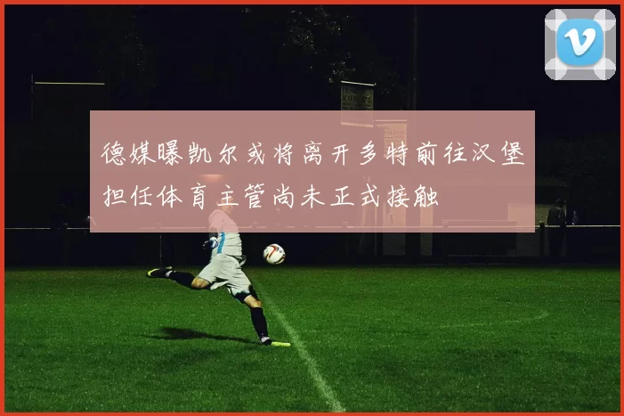 德媒曝凯尔或将离开多特前往汉堡担任体育主管尚未正式接触